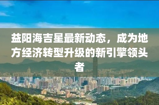 益阳海吉星最新动态，成为地方经济转型升级的新引擎领头者
