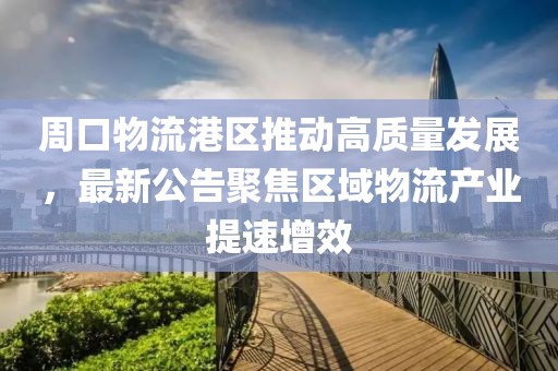 周口物流港区推动高质量发展，最新公告聚焦区域物流产业提速增效