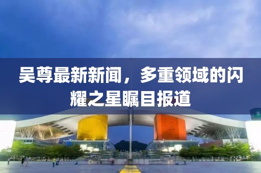 吴尊最新新闻，多重领域的闪耀之星瞩目报道