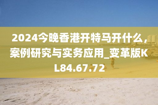 2024今晚香港开特马开什么，案例研究与实务应用_变革版KL84.67.72