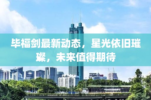 毕福剑最新动态，星光依旧璀璨，未来值得期待