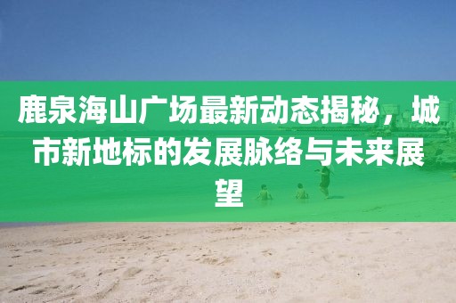 鹿泉海山广场最新动态揭秘，城市新地标的发展脉络与未来展望
