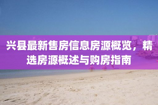 兴县最新售房信息房源概览，精选房源概述与购房指南
