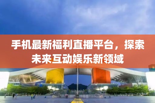 手机最新福利直播平台，探索未来互动娱乐新领域