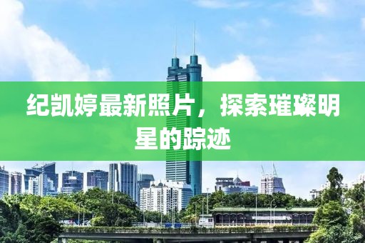 纪凯婷最新照片，探索璀璨明星的踪迹