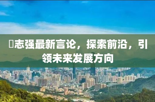 仼志强最新言论，探索前沿，引领未来发展方向