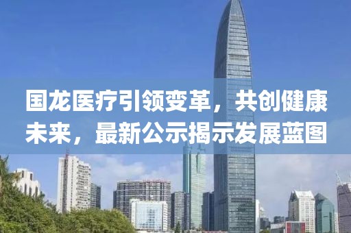 国龙医疗引领变革，共创健康未来，最新公示揭示发展蓝图