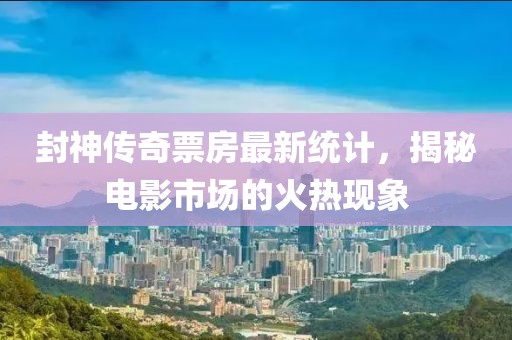 封神传奇票房最新统计，揭秘电影市场的火热现象