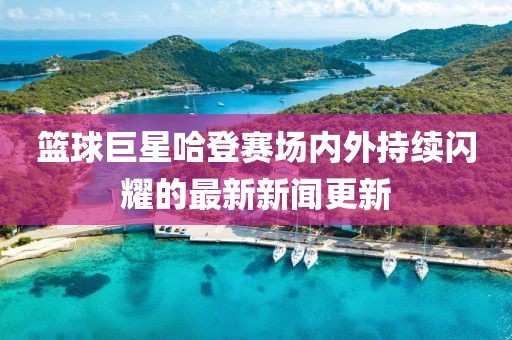 篮球巨星哈登赛场内外持续闪耀的最新新闻更新