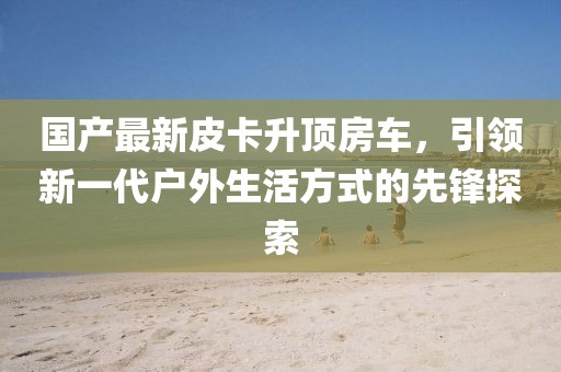国产最新皮卡升顶房车，引领新一代户外生活方式的先锋探索