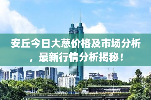 安丘今日大葱价格及市场分析，最新行情分析揭秘！