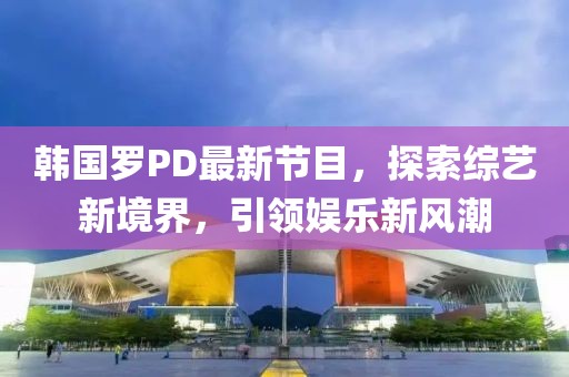 韩国罗PD最新节目，探索综艺新境界，引领娱乐新风潮
