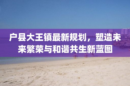 户县大王镇最新规划，塑造未来繁荣与和谐共生新蓝图
