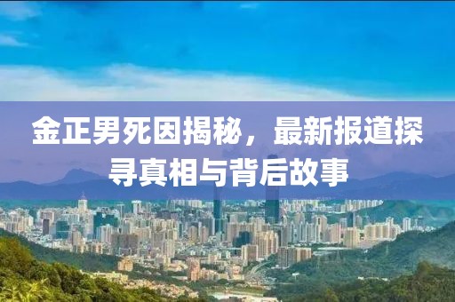 金正男死因揭秘，最新报道探寻真相与背后故事