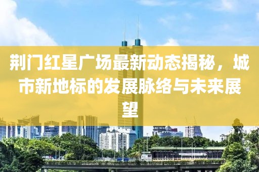 荆门红星广场最新动态揭秘，城市新地标的发展脉络与未来展望