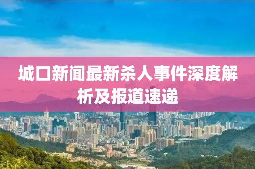 城口新闻最新杀人事件深度解析及报道速递