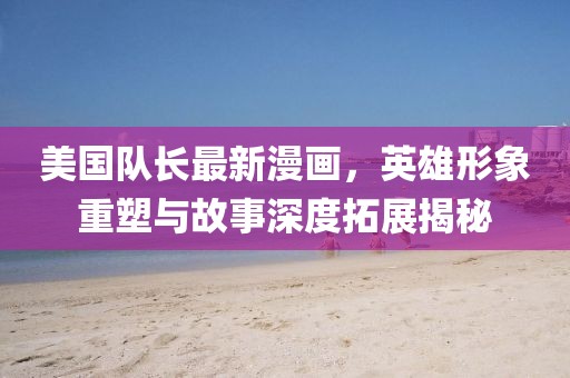 美国队长最新漫画，英雄形象重塑与故事深度拓展揭秘