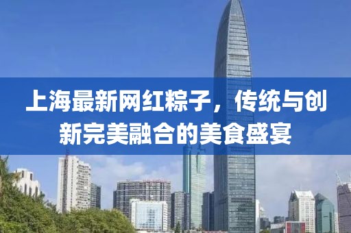 上海最新网红粽子，传统与创新完美融合的美食盛宴