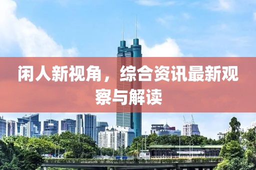 闲人新视角，综合资讯最新观察与解读