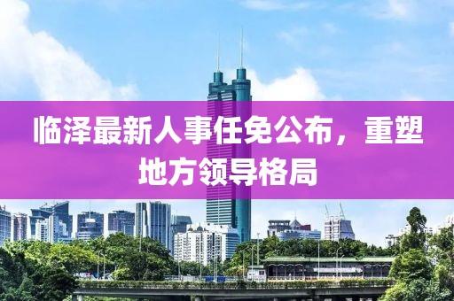 临泽最新人事任免公布，重塑地方领导格局
