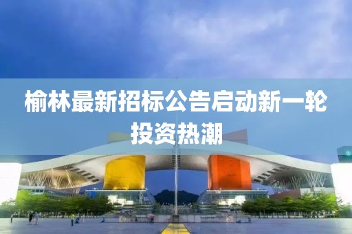 榆林最新招标公告启动新一轮投资热潮