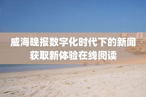 威海晚报数字化时代下的新闻获取新体验在线阅读