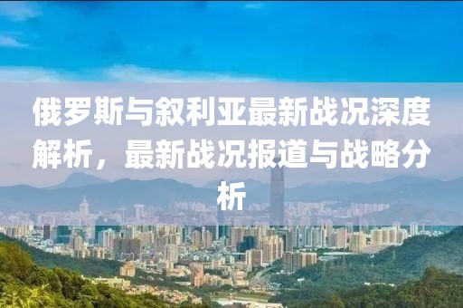 俄罗斯与叙利亚最新战况深度解析，最新战况报道与战略分析