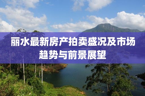 丽水最新房产拍卖盛况及市场趋势与前景展望