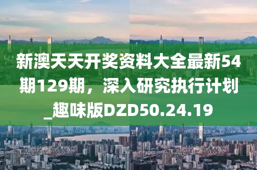新澳天天开奖资料大全最新54期129期，深入研究执行计划_趣味版DZD50.24.19