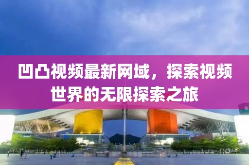 凹凸视频最新网域，探索视频世界的无限探索之旅