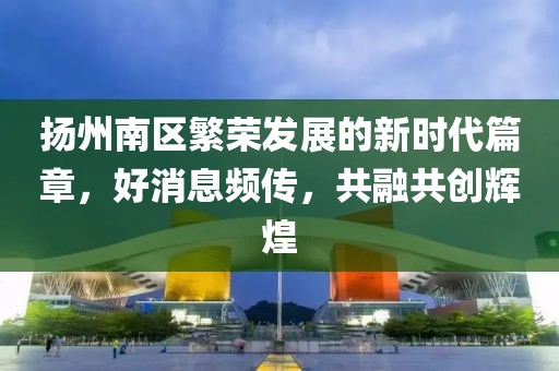 扬州南区繁荣发展的新时代篇章，好消息频传，共融共创辉煌
