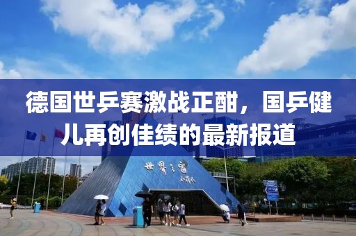 德国世乒赛激战正酣，国乒健儿再创佳绩的最新报道