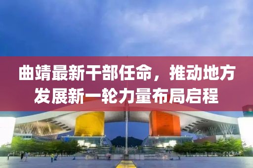 曲靖最新干部任命，推动地方发展新一轮力量布局启程