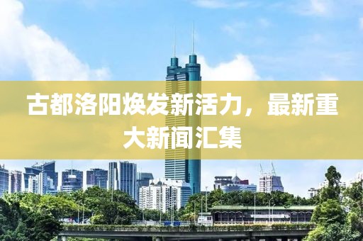 古都洛阳焕发新活力，最新重大新闻汇集