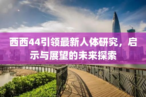 西西44引领最新人体研究，启示与展望的未来探索