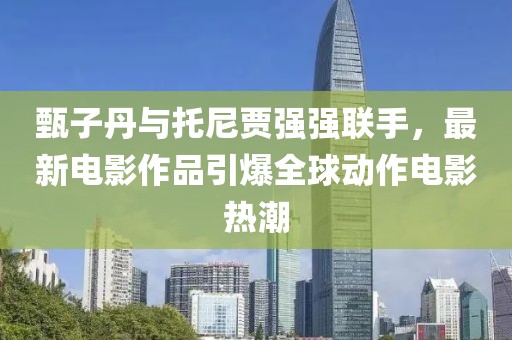 甄子丹与托尼贾强强联手，最新电影作品引爆全球动作电影热潮