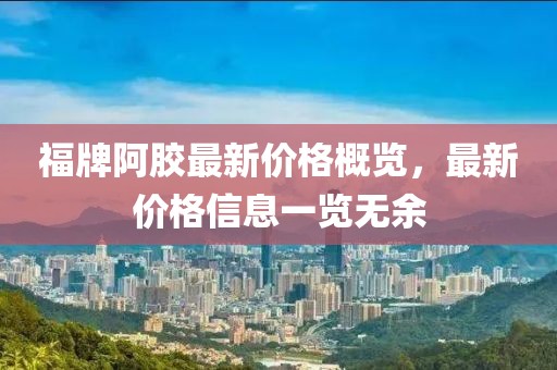 福牌阿胶最新价格概览，最新价格信息一览无余