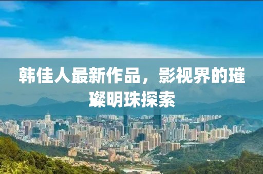 韩佳人最新作品，影视界的璀璨明珠探索