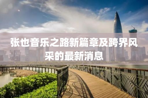 张也音乐之路新篇章及跨界风采的最新消息