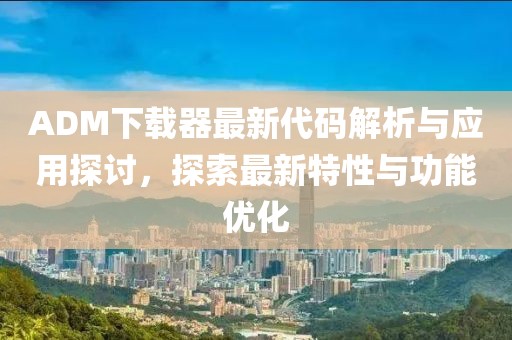 ADM下载器最新代码解析与应用探讨，探索最新特性与功能优化