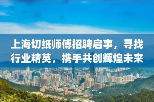 上海切纸师傅招聘启事，寻找行业精英，携手共创辉煌未来