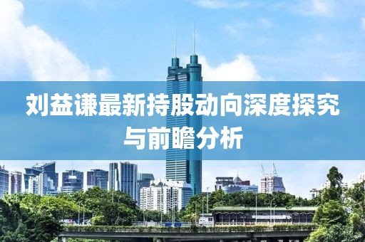 刘益谦最新持股动向深度探究与前瞻分析