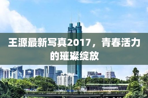 王源最新写真2017，青春活力的璀璨绽放