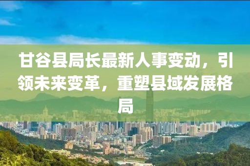 甘谷县局长最新人事变动，引领未来变革，重塑县域发展格局