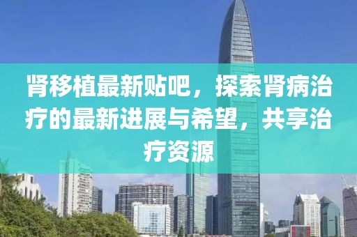 肾移植最新贴吧，探索肾病治疗的最新进展与希望，共享治疗资源