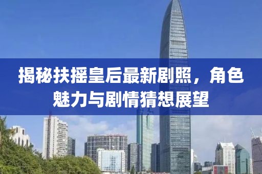 揭秘扶摇皇后最新剧照，角色魅力与剧情猜想展望