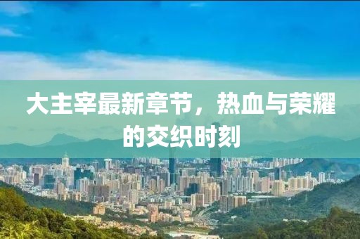 大主宰最新章节，热血与荣耀的交织时刻