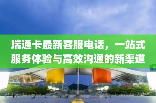 瑞通卡最新客服电话，一站式服务体验与高效沟通的新渠道