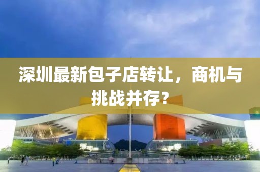 深圳最新包子店转让，商机与挑战并存？