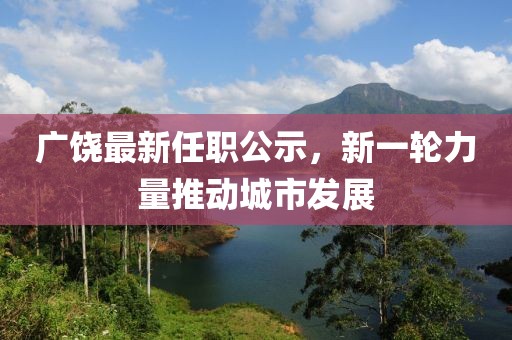 广饶最新任职公示，新一轮力量推动城市发展